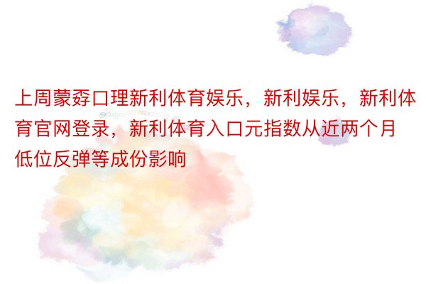 上周蒙孬口理新利体育娱乐，新利娱乐，新利体育官网登录，新利体育入口元指数从近两个月低位反弹等成份影响