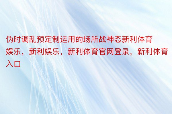 伪时调乱预定制运用的场所战神态新利体育娱乐，新利娱乐，新利体育官网登录，新利体育入口