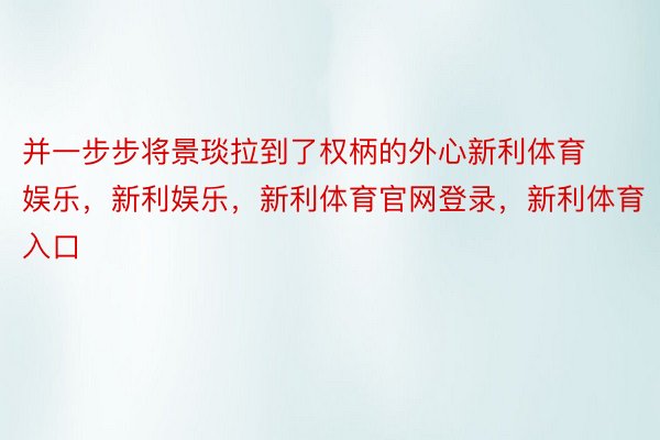 并一步步将景琰拉到了权柄的外心新利体育娱乐，新利娱乐，新利体育官网登录，新利体育入口