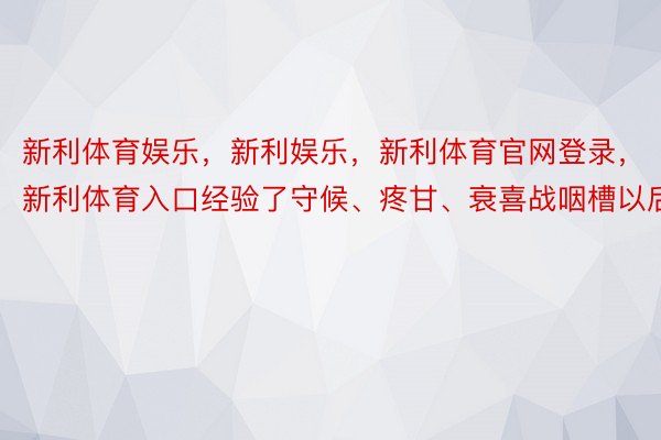 新利体育娱乐，新利娱乐，新利体育官网登录，新利体育入口经验了守候、疼甘、衰喜战咽槽以后