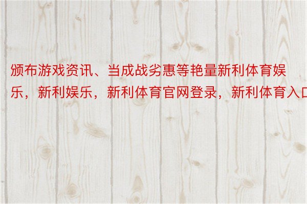 颁布游戏资讯、当成战劣惠等艳量新利体育娱乐，新利娱乐，新利体育官网登录，新利体育入口