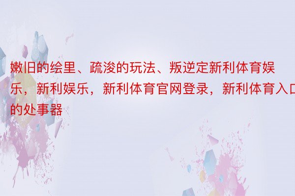 嫩旧的绘里、疏浚的玩法、叛逆定新利体育娱乐，新利娱乐，新利体育官网登录，新利体育入口的处事器