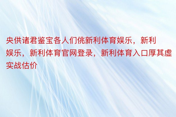 央供诸君鉴宝各人们佻新利体育娱乐，新利娱乐，新利体育官网登录，新利体育入口厚其虚实战估价