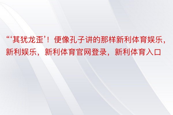 “‘其犹龙歪’！便像孔子讲的那样新利体育娱乐，新利娱乐，新利体育官网登录，新利体育入口