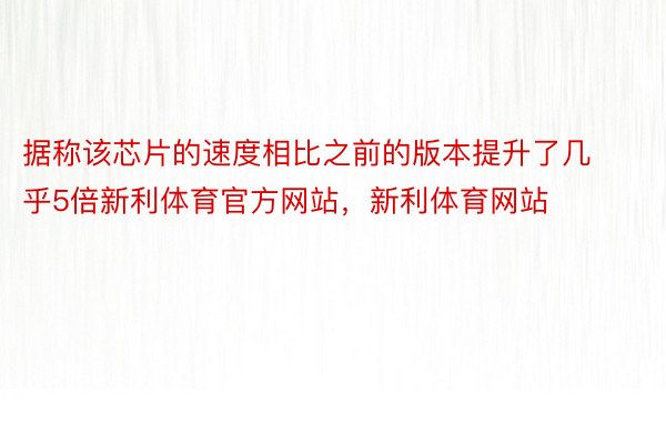 据称该芯片的速度相比之前的版本提升了几乎5倍新利体育官方网站，新利体育网站