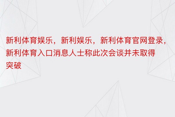 新利体育娱乐，新利娱乐，新利体育官网登录，新利体育入口消息人士称此次会谈并未取得突破